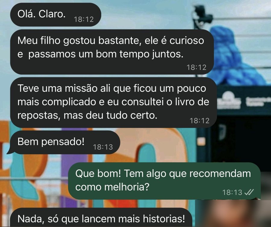 Conversa no WhatsApp: Meu filho gostou bastante, ele é curioso e passamos um bom tempo juntos. Teve uma missão um pouco mais complicada, consultei o livro de respostas e deu tudo certo. Só que lancem mais histórias.
